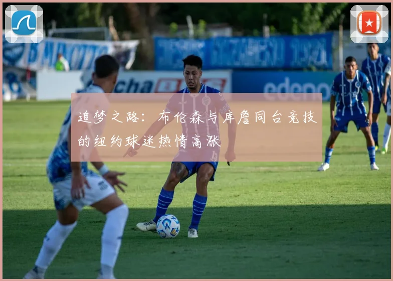 追梦之路：布伦森与库詹同台竞技的纽约球迷热情高涨