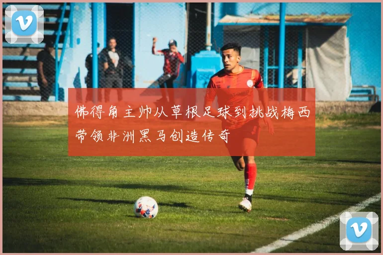 佛得角主帅从草根足球到挑战梅西带领非洲黑马创造传奇