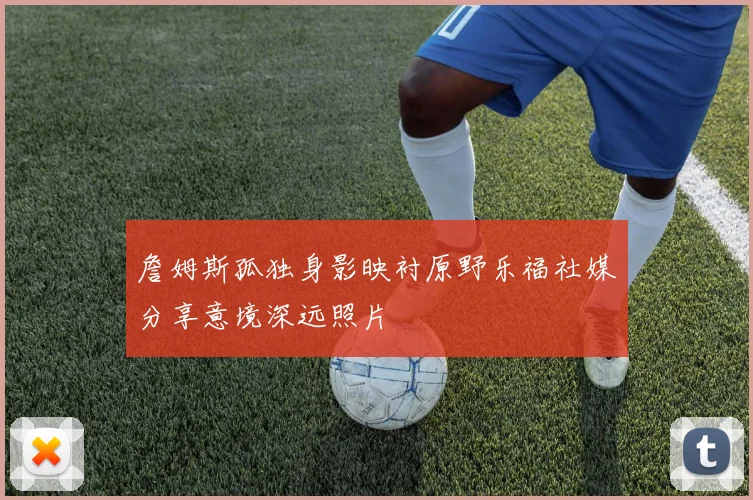 詹姆斯孤独身影映衬原野乐福社媒分享意境深远照片