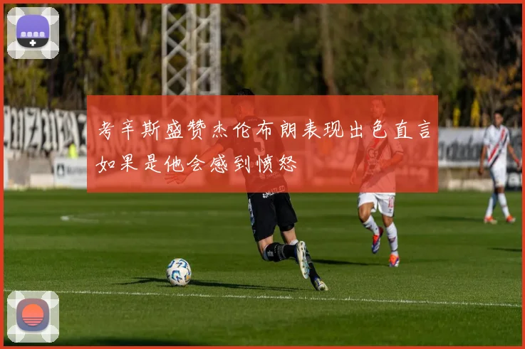 考辛斯盛赞杰伦布朗表现出色直言如果是他会感到愤怒