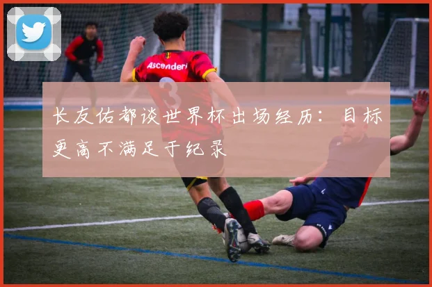 长友佑都谈世界杯出场经历：目标更高不满足于纪录