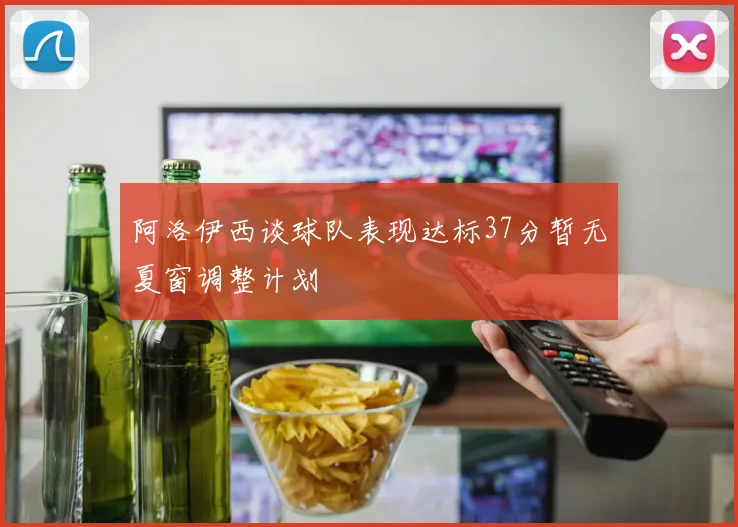 阿洛伊西谈球队表现达标37分暂无夏窗调整计划