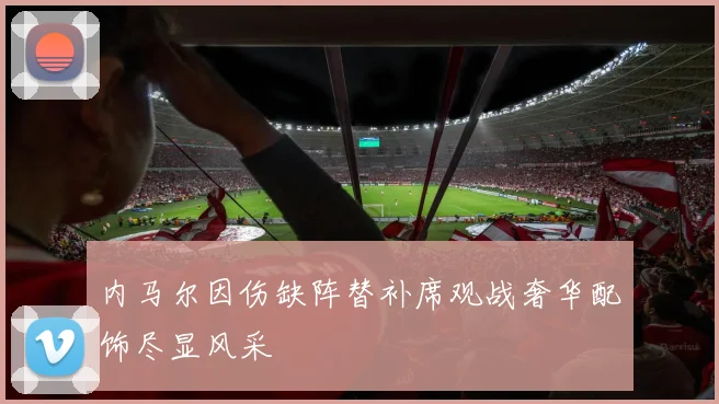 内马尔因伤缺阵替补席观战奢华配饰尽显风采