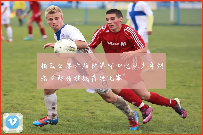 梅西分享六届世界杯回忆从少年到老将即将迎战首场比赛