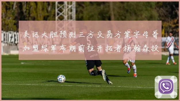 美记大胆预测三方交易方案字母哥加盟绿军布朗前往开拓者杨瀚森投奔雄鹿