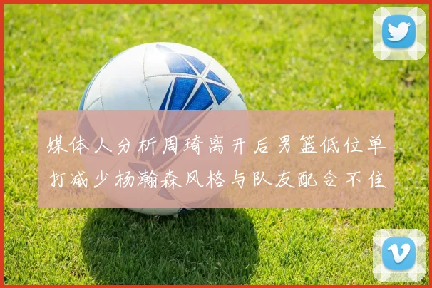 媒体人分析周琦离开后男篮低位单打减少杨瀚森风格与队友配合不佳
