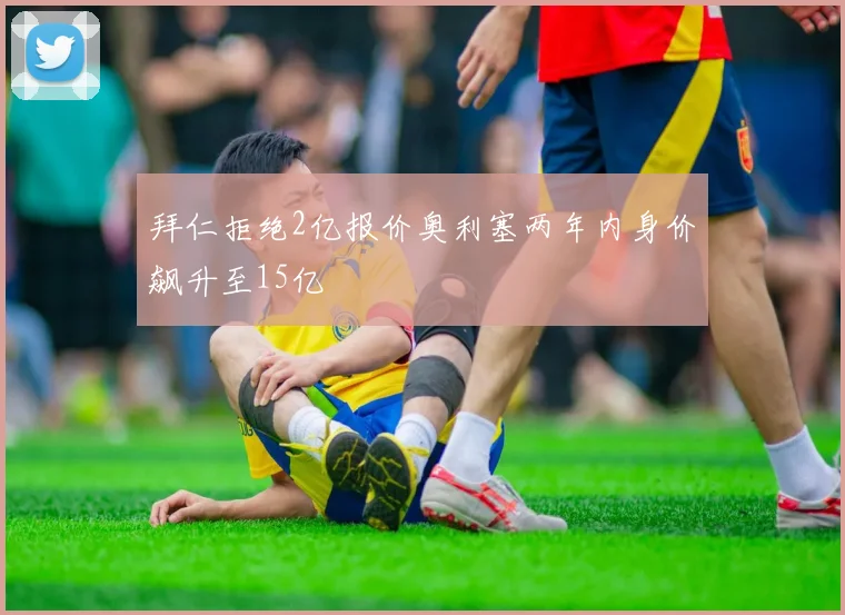 拜仁拒绝2亿报价奥利塞两年内身价飙升至15亿