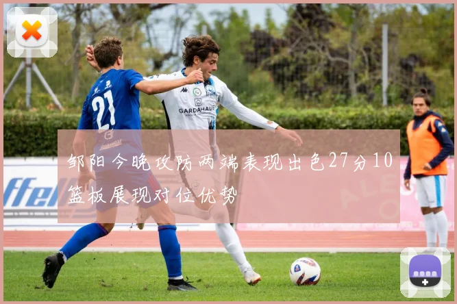 邹阳今晚攻防两端表现出色27分10篮板展现对位优势