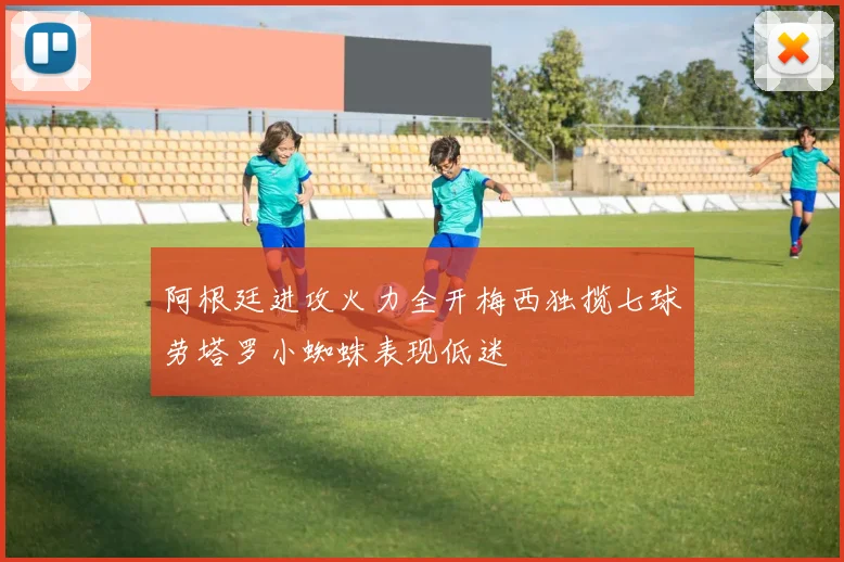阿根廷进攻火力全开梅西独揽七球劳塔罗小蜘蛛表现低迷