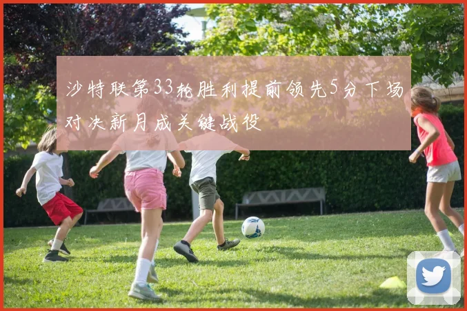 沙特联第33轮胜利提前领先5分下场对决新月成关键战役