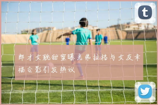 郎才女貌甜蜜曝光弗拉格与女友幸福合影引发热议