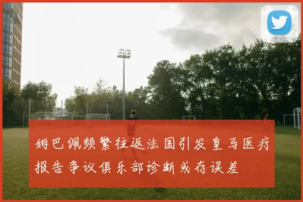 姆巴佩频繁往返法国引发皇马医疗报告争议俱乐部诊断或存误差