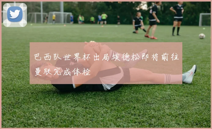 巴西队世界杯出局埃德松即将前往曼联完成体检