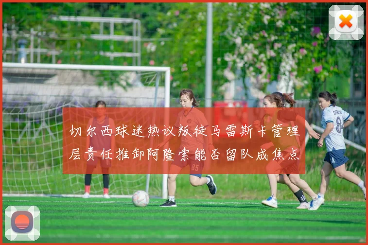 切尔西球迷热议叛徒马雷斯卡管理层责任推卸阿隆索能否留队成焦点