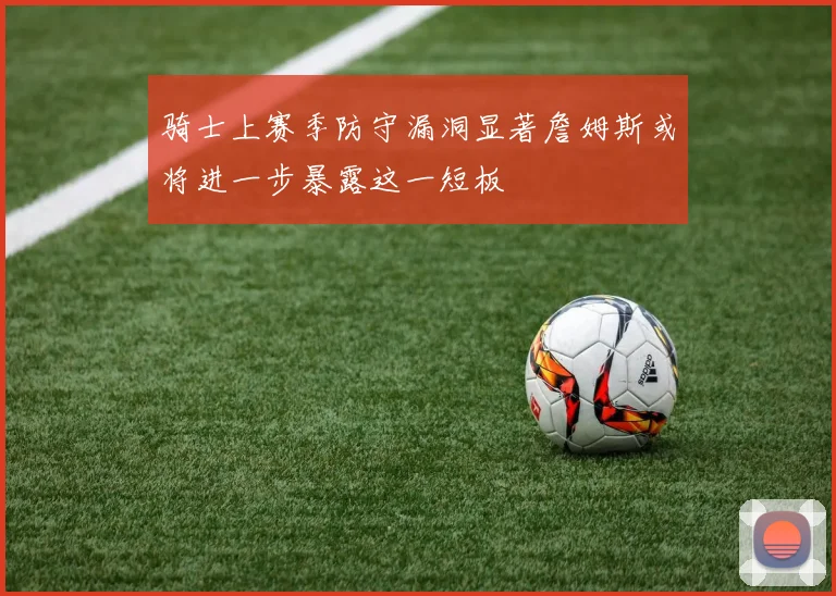 骑士上赛季防守漏洞显著詹姆斯或将进一步暴露这一短板