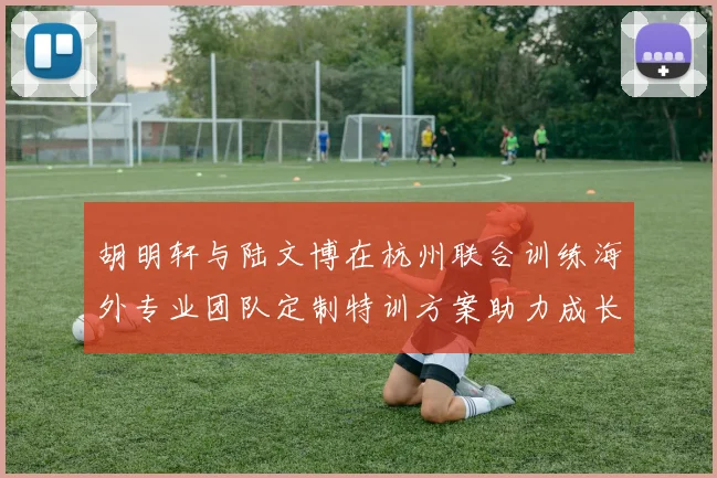 胡明轩与陆文博在杭州联合训练海外专业团队定制特训方案助力成长