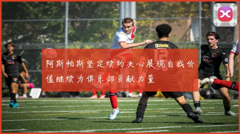 阿斯帕斯坚定续约决心展现自我价值继续为俱乐部贡献力量